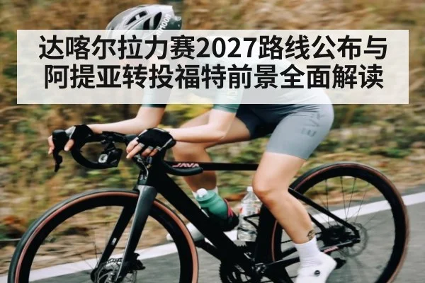 达喀尔拉力赛2027路线公布与阿提亚转投福特前景全面解读